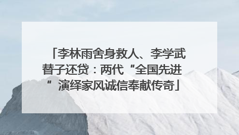 李林雨舍身救人、李学武替子还贷：两代“全国先进”演绎家风诚信奉献传奇