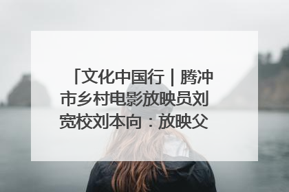 文化中国行｜腾冲市乡村电影放映员刘宽校刘本向：放映父子兵 接力光影梦