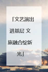 文艺演出进基层 文旅融合绽新光