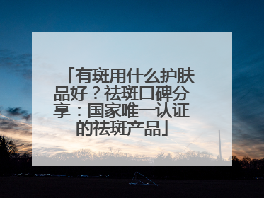 有斑用什么护肤品好？祛斑口碑分享：国家唯一认证的祛斑产品
