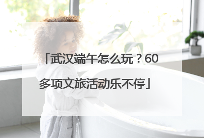 武汉端午怎么玩？60多项文旅活动乐不停
