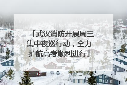 武汉消防开展周三集中夜巡行动，全力护航高考顺利进行