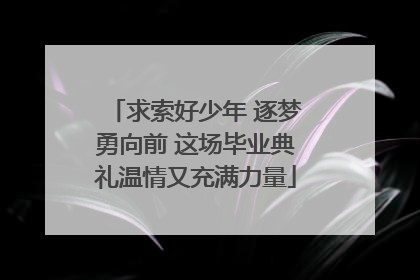 求索好少年 逐梦勇向前 这场毕业典礼温情又充满力量