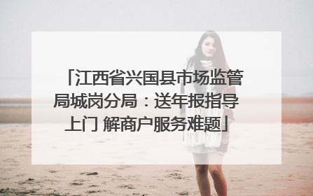 江西省兴国县市场监管局城岗分局：送年报指导上门 解商户服务难题