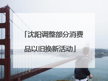 沈阳调整部分消费品以旧换新活动
