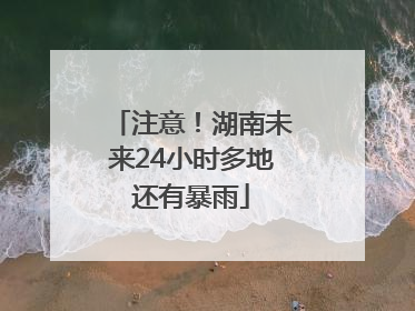 注意！湖南未来24小时多地还有暴雨