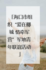 海口市组织“爱在椰城 情牵军营”军地青年联谊活动