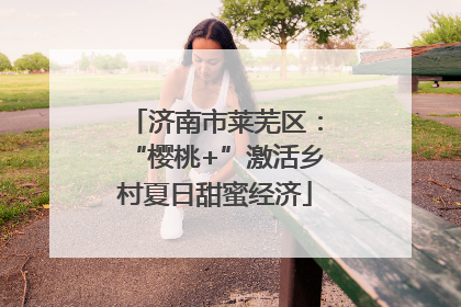济南市莱芜区：“樱桃+”激活乡村夏日甜蜜经济