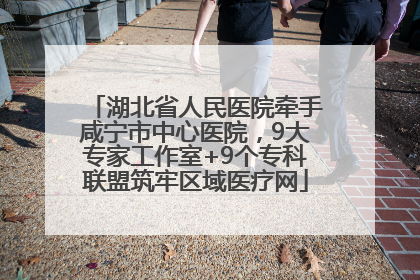 湖北省人民医院牵手咸宁市中心医院，9大专家工作室+9个专科联盟筑牢区域医疗网