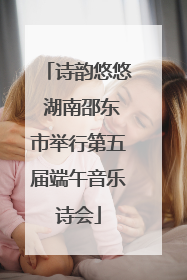 诗韵悠悠 湖南邵东市举行第五届端午音乐诗会