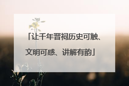 让千年晋祠历史可触、文明可感、讲解有韵