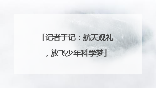 记者手记：航天观礼，放飞少年科学梦
