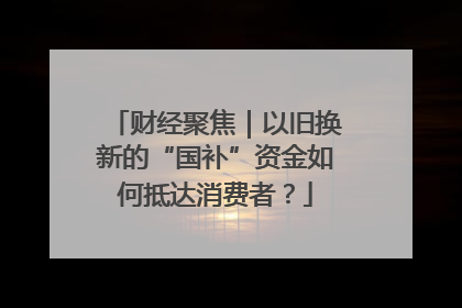 财经聚焦｜以旧换新的“国补”资金如何抵达消费者？