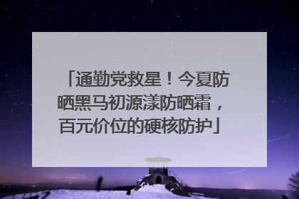 通勤党救星！今夏防晒黑马初源漾防晒霜，百元价位的硬核防护