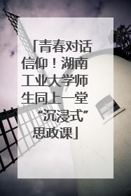 青春对话信仰！湖南工业大学师生同上一堂“沉浸式”思政课
