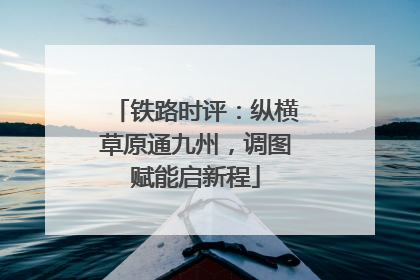 铁路时评：纵横草原通九州，调图赋能启新程