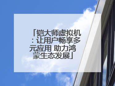 铠大师虚拟机：让用户畅享多元应用 助力鸿蒙生态发展