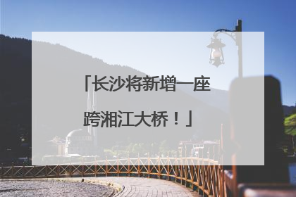 长沙将新增一座跨湘江大桥！