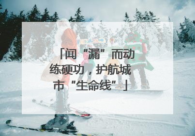 闻“漏”而动练硬功，护航城市“生命线”