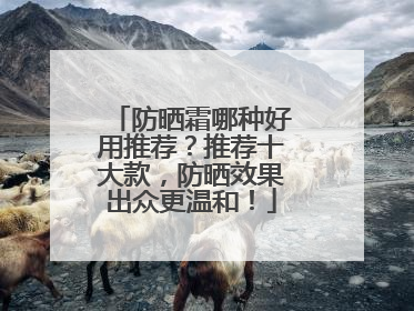 防晒霜哪种好用推荐？推荐十大款，防晒效果出众更温和！