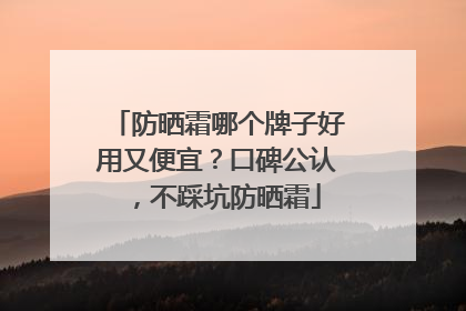 防晒霜哪个牌子好用又便宜？口碑公认，不踩坑防晒霜