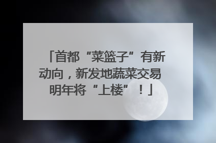 首都“菜篮子”有新动向，新发地蔬菜交易明年将“上楼”！
