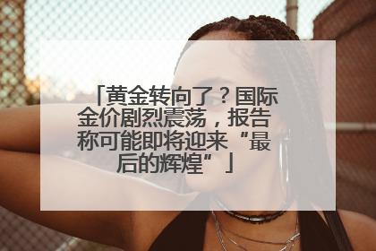 黄金转向了？国际金价剧烈震荡，报告称可能即将迎来“最后的辉煌”