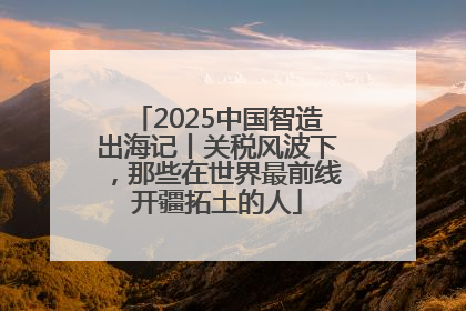 2025中国智造出海记丨关税风波下，那些在世界最前线开疆拓土的人