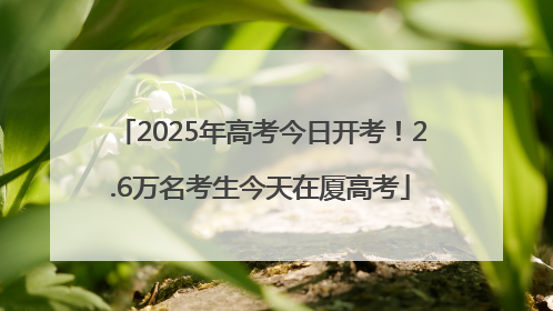 2025年高考今日开考！2.6万名考生今天在厦高考