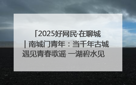 2025好网民·在聊城｜南城门青年：当千年古城遇见青春歌谣 一湖碧水见证的“聊城式浪漫”