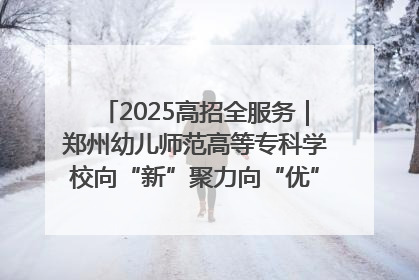 2025高招全服务｜郑州幼儿师范高等专科学校向“新”聚力向“优”提质 努力打造特色鲜明的高水平师范院校