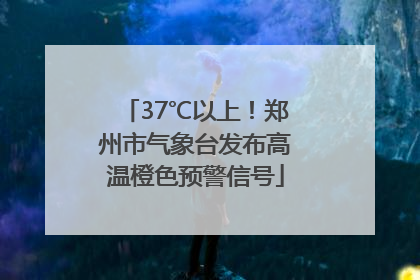 37℃以上！郑州市气象台发布高温橙色预警信号