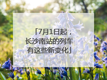 7月1日起，长沙南站的列车有这些新变化