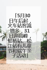 5月30日午后起，火车站客流增多，31日迎高峰，虹桥站、松江站有儿童节和端午亲子活动