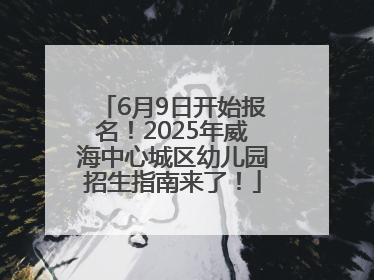 6月9日开始报名！2025年威海中心城区幼儿园招生指南来了！