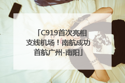 C919首次亮相支线机场！南航成功首航广州-南阳