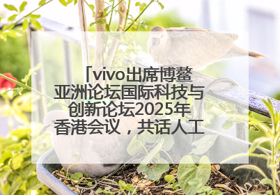 vivo出席博鳌亚洲论坛国际科技与创新论坛2025年香港会议，共话人工智能未来图景